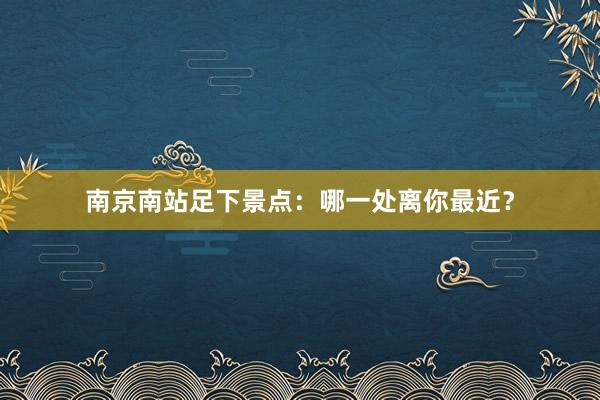 南京南站足下景点：哪一处离你最近？